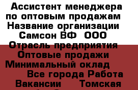 Ассистент менеджера по оптовым продажам › Название организации ­ Самсон ВФ, ООО › Отрасль предприятия ­ Оптовые продажи › Минимальный оклад ­ 14 000 - Все города Работа » Вакансии   . Томская обл.,Северск г.